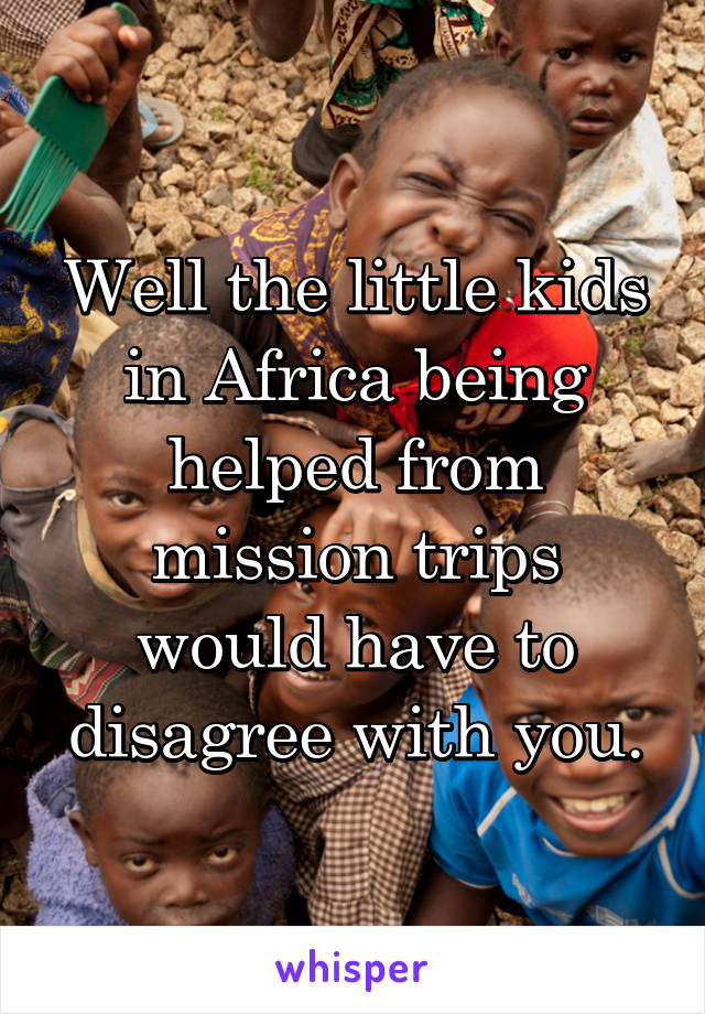 Well the little kids in Africa being helped from mission trips would have to disagree with you.