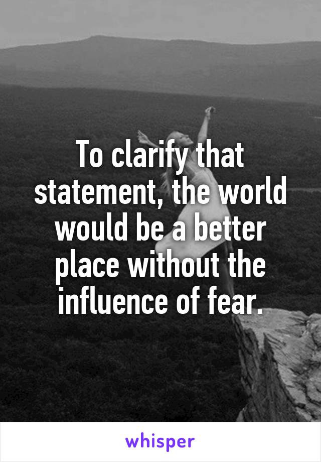 To clarify that statement, the world would be a better place without the influence of fear.