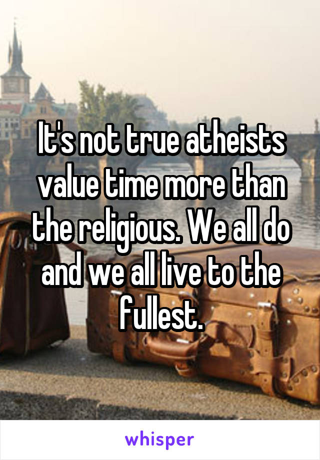 It's not true atheists value time more than the religious. We all do and we all live to the fullest.