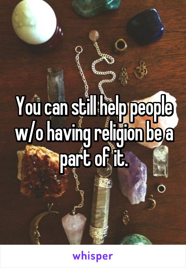 You can still help people w/o having religion be a part of it.