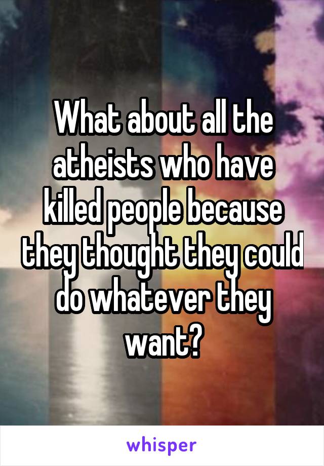 What about all the atheists who have killed people because they thought they could do whatever they want?