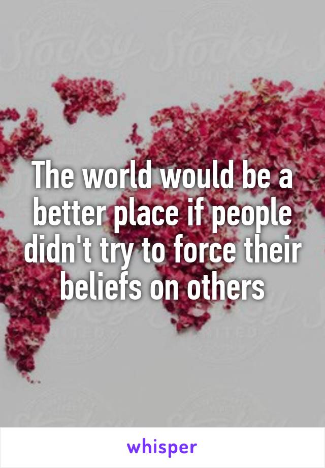 The world would be a better place if people didn't try to force their beliefs on others