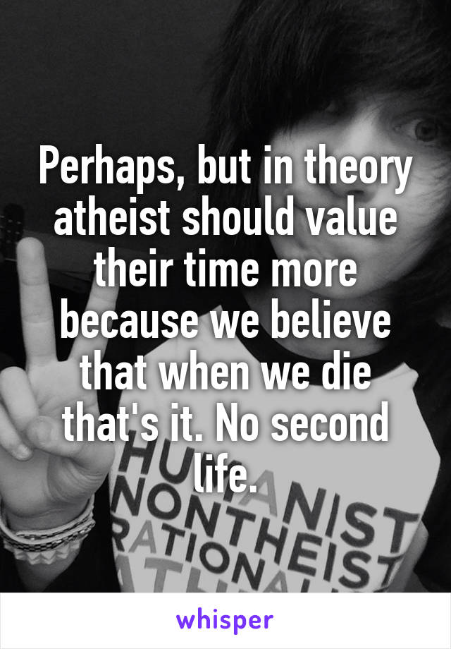 Perhaps, but in theory atheist should value their time more because we believe that when we die that's it. No second life.