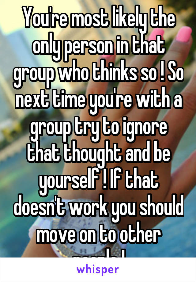 You're most likely the only person in that group who thinks so ! So next time you're with a group try to ignore that thought and be yourself ! If that doesn't work you should move on to other people !