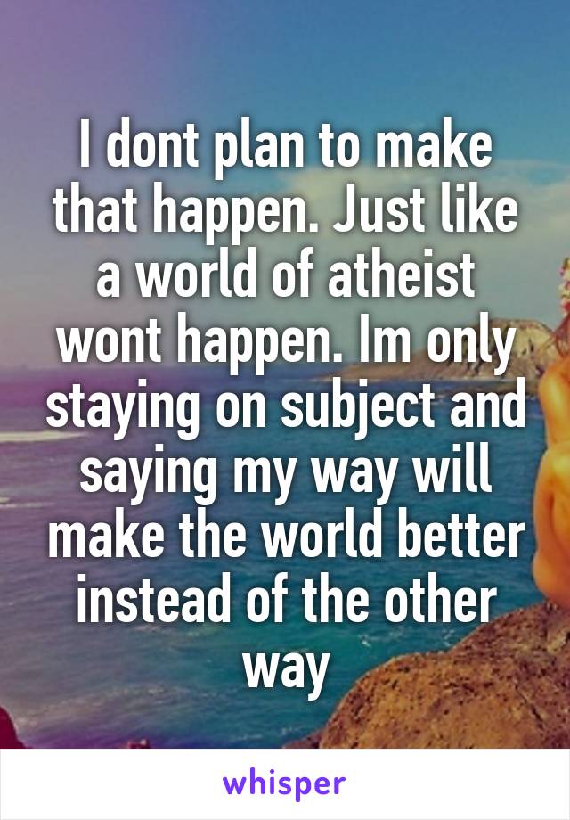 I dont plan to make that happen. Just like a world of atheist wont happen. Im only staying on subject and saying my way will make the world better instead of the other way