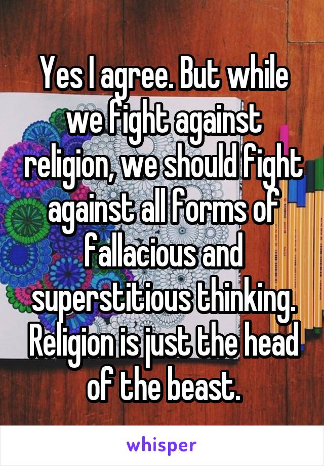 Yes I agree. But while we fight against religion, we should fight against all forms of fallacious and superstitious thinking. Religion is just the head of the beast.