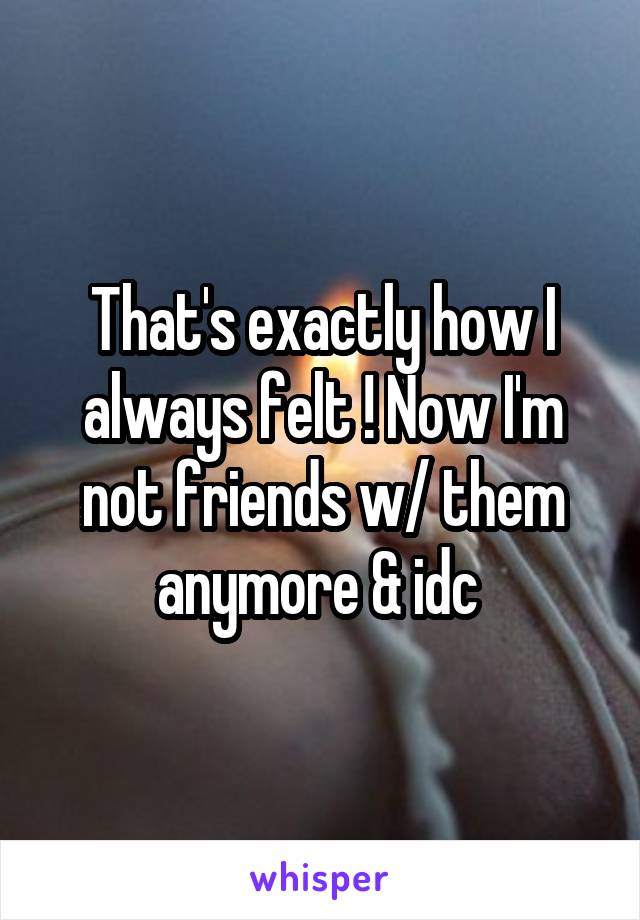 That's exactly how I always felt ! Now I'm not friends w/ them anymore & idc 