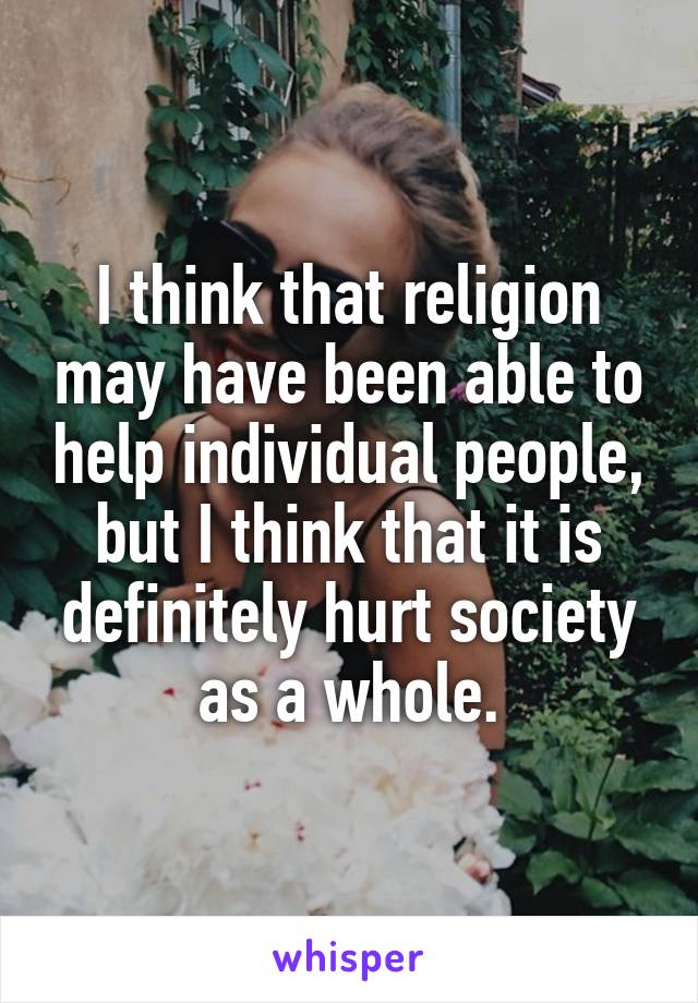 I think that religion may have been able to help individual people, but I think that it is definitely hurt society as a whole.