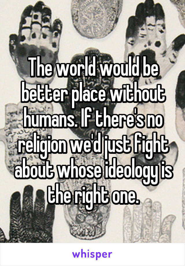 The world would be better place without humans. If there's no religion we'd just fight about whose ideology is the right one.