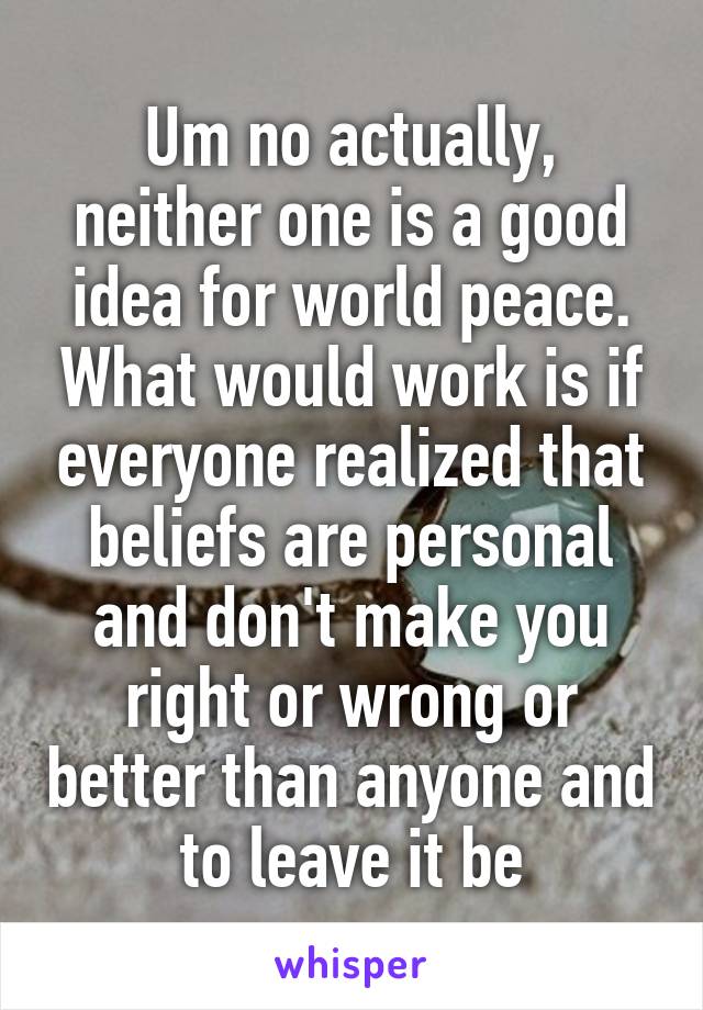 Um no actually, neither one is a good idea for world peace. What would work is if everyone realized that beliefs are personal and don't make you right or wrong or better than anyone and to leave it be