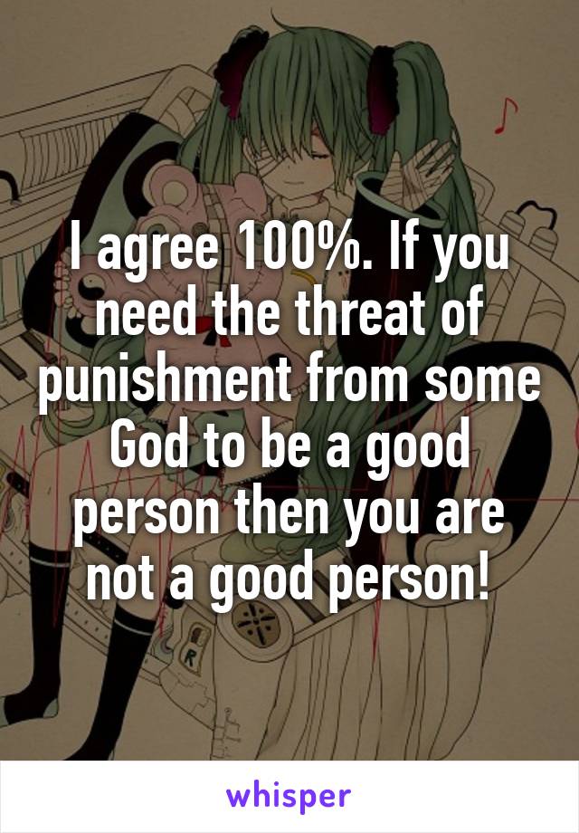 I agree 100%. If you need the threat of punishment from some God to be a good person then you are not a good person!