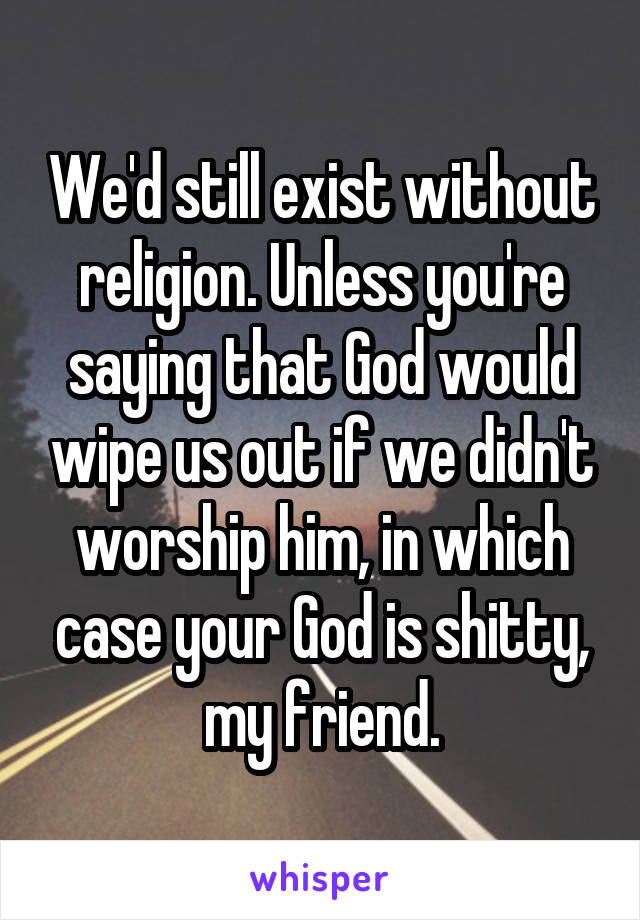 We'd still exist without religion. Unless you're saying that God would wipe us out if we didn't worship him, in which case your God is shitty, my friend.