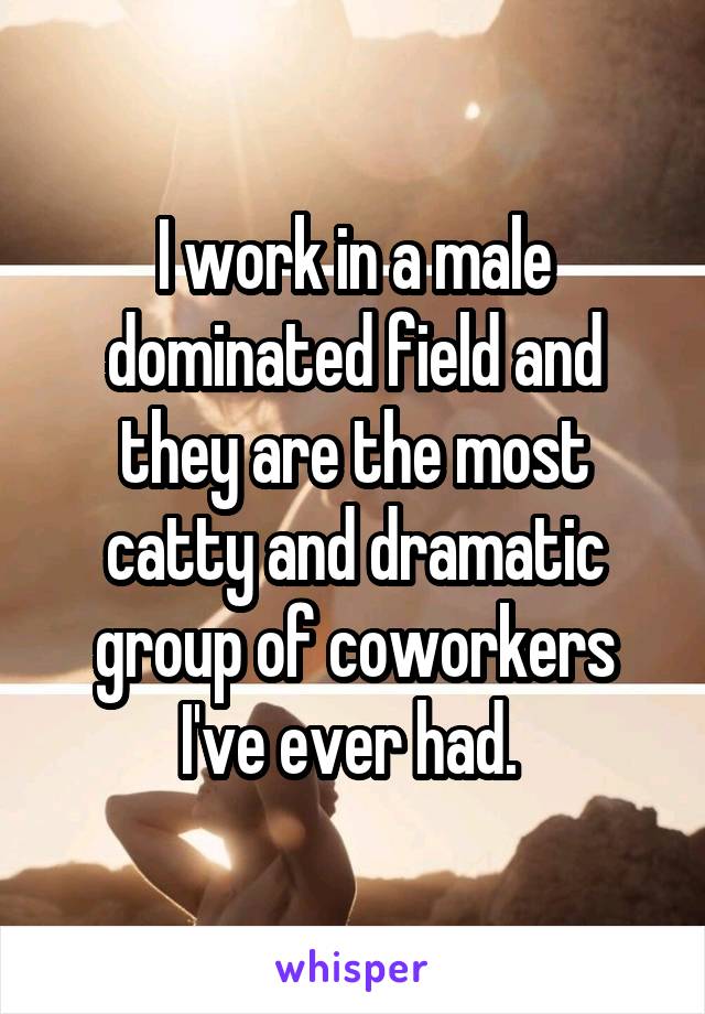 I work in a male dominated field and they are the most catty and dramatic group of coworkers I've ever had. 