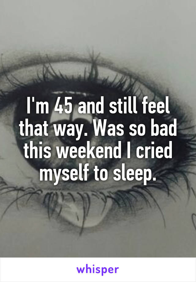 I'm 45 and still feel that way. Was so bad this weekend I cried myself to sleep.