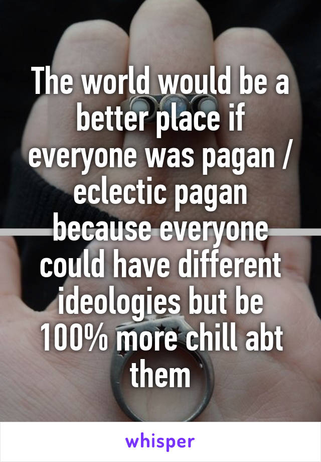 The world would be a better place if everyone was pagan / eclectic pagan because everyone could have different ideologies but be 100% more chill abt them