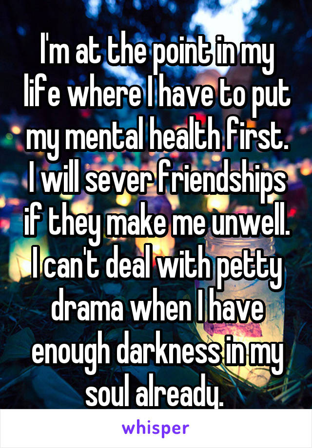 I'm at the point in my life where I have to put my mental health first. I will sever friendships if they make me unwell. I can't deal with petty drama when I have enough darkness in my soul already. 