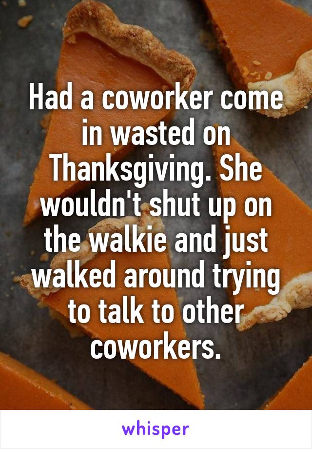 Had a coworker come in wasted on Thanksgiving. She wouldn't shut up on the walkie and just walked around trying to talk to other coworkers.