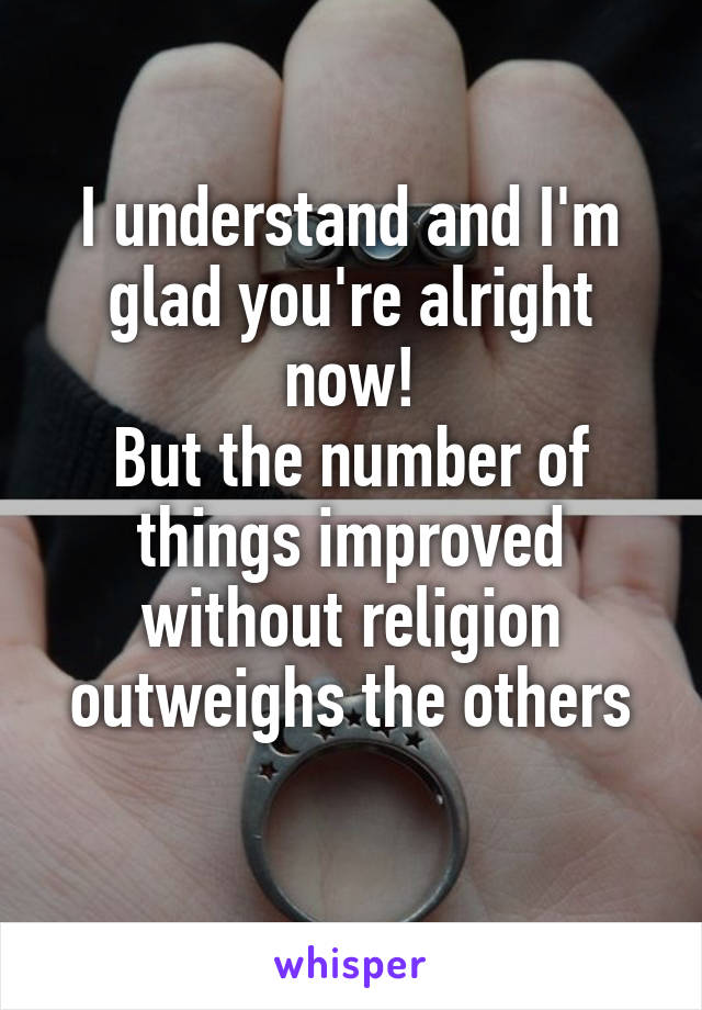 I understand and I'm glad you're alright now!
But the number of things improved without religion outweighs the others
