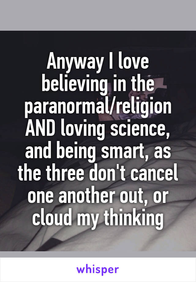 Anyway I love believing in the paranormal/religion AND loving science, and being smart, as the three don't cancel one another out, or cloud my thinking