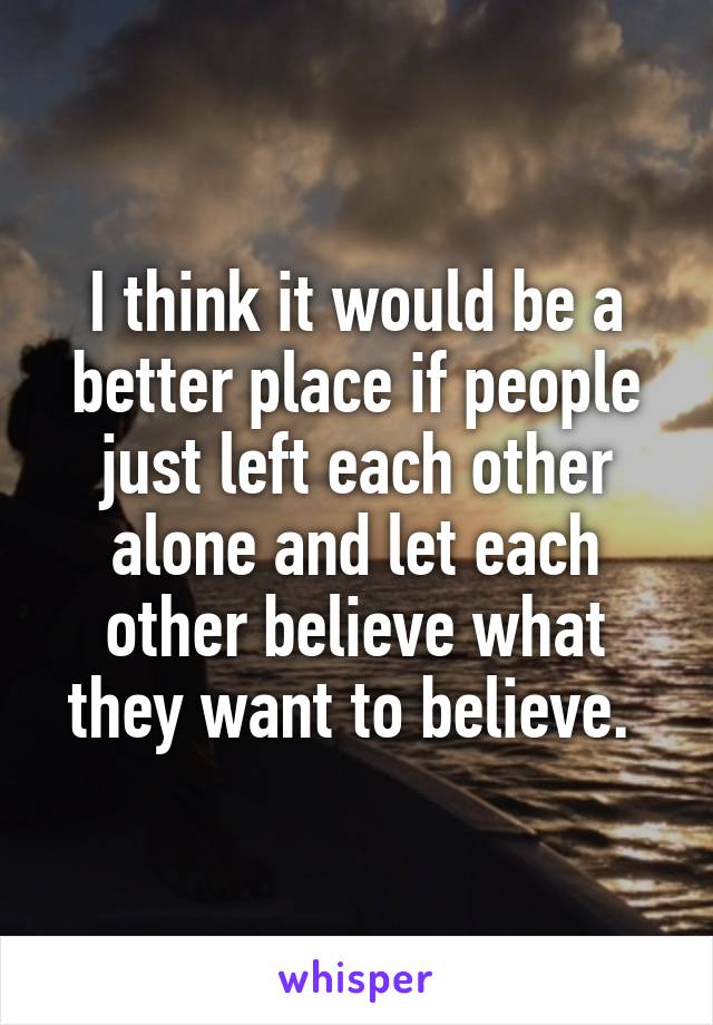 I think it would be a better place if people just left each other alone and let each other believe what they want to believe. 