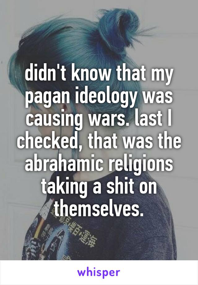 didn't know that my pagan ideology was causing wars. last I checked, that was the abrahamic religions taking a shit on themselves.