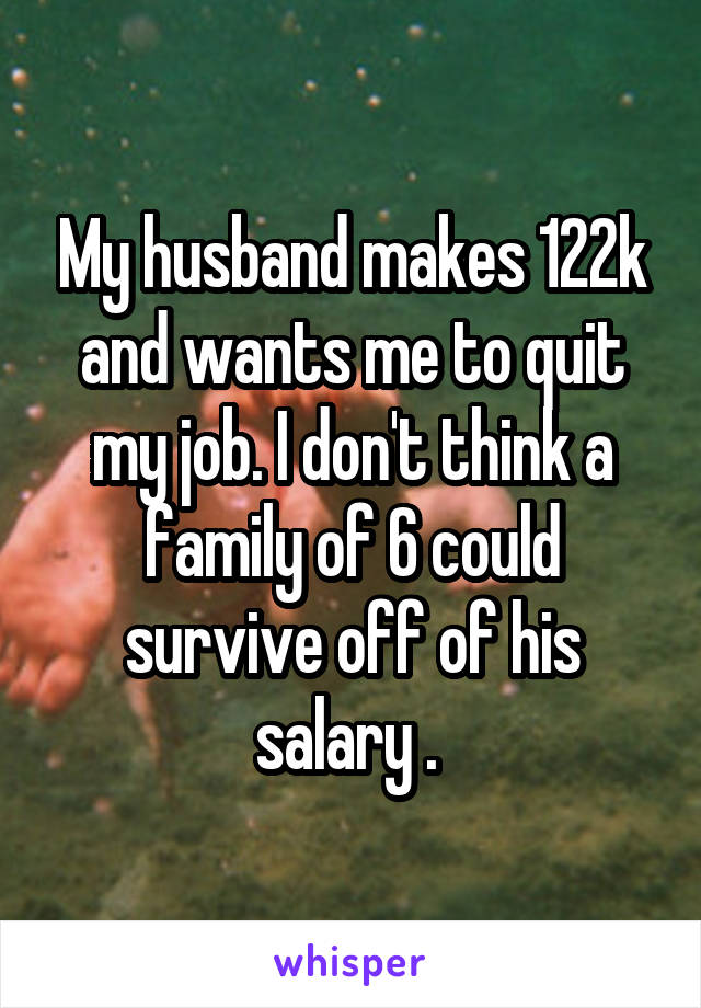 My husband makes 122k and wants me to quit my job. I don't think a family of 6 could survive off of his salary . 