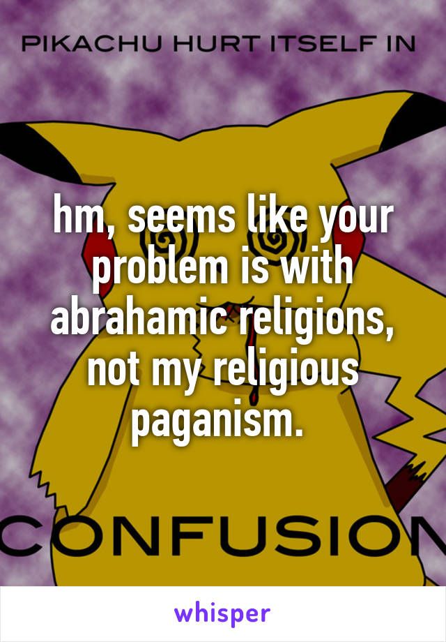 hm, seems like your problem is with abrahamic religions, not my religious paganism. 