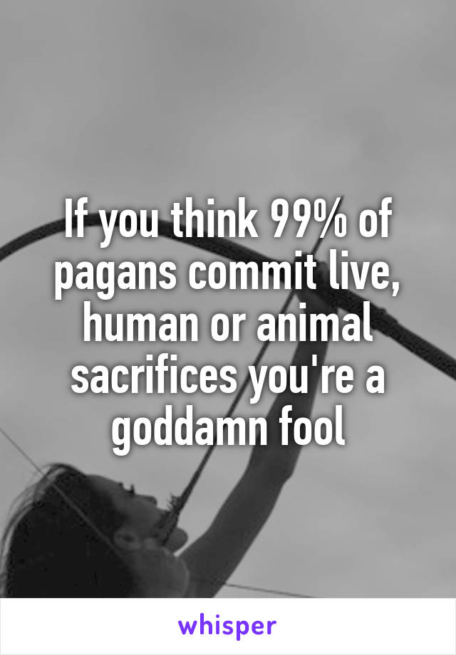 If you think 99% of pagans commit live, human or animal sacrifices you're a goddamn fool