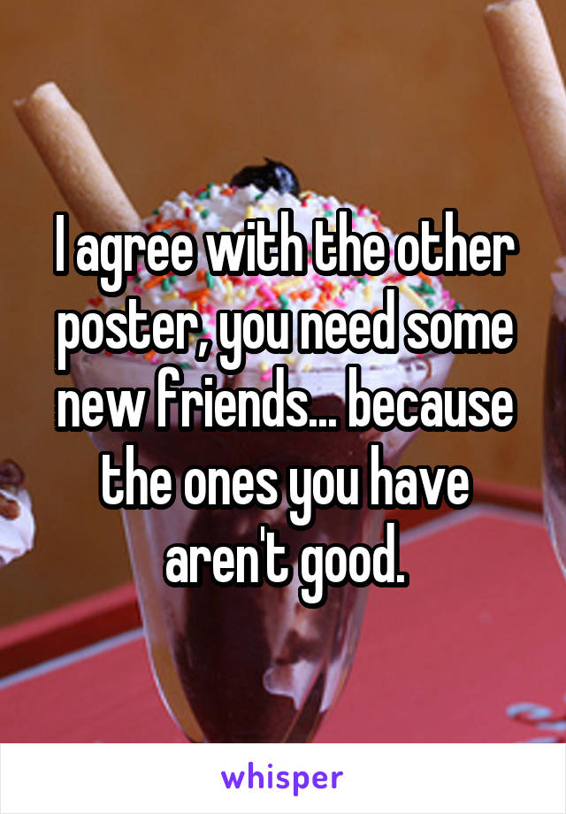 I agree with the other poster, you need some new friends... because the ones you have aren't good.