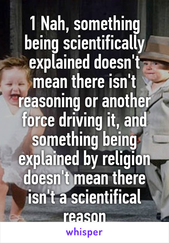 1 Nah, something being scientifically explained doesn't mean there isn't reasoning or another force driving it, and something being explained by religion doesn't mean there isn't a scientifical reason