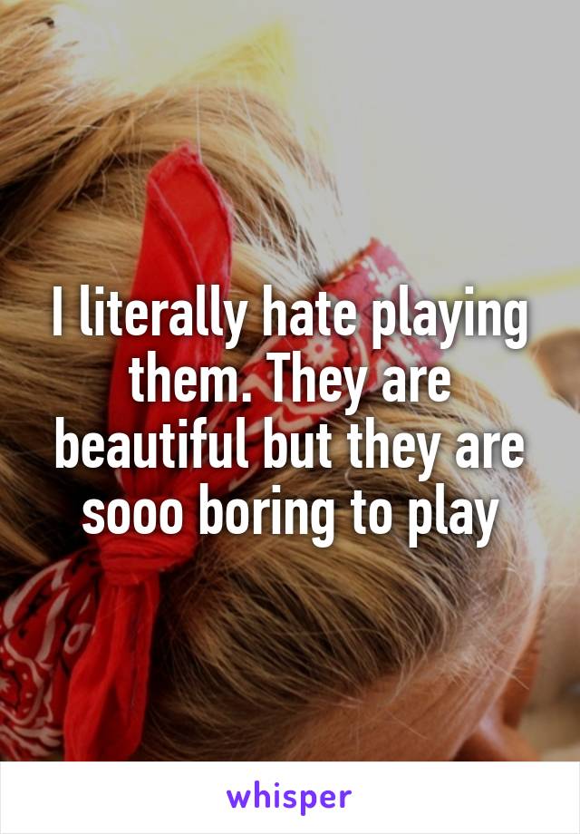 I literally hate playing them. They are beautiful but they are sooo boring to play