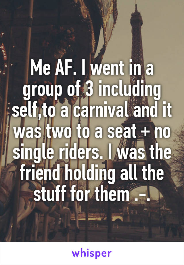 Me AF. I went in a group of 3 including self,to a carnival and it was two to a seat + no single riders. I was the friend holding all the stuff for them .-.