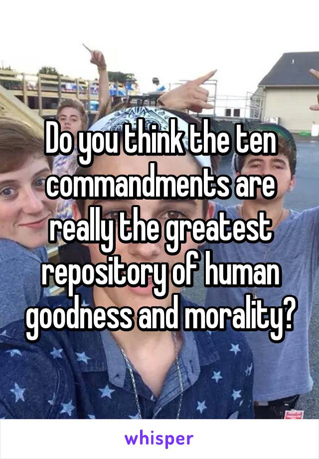 Do you think the ten commandments are really the greatest repository of human goodness and morality?