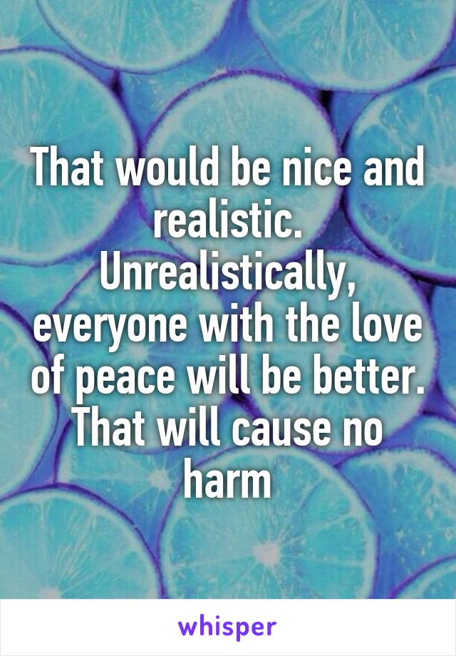 That would be nice and realistic. Unrealistically, everyone with the love of peace will be better. That will cause no harm