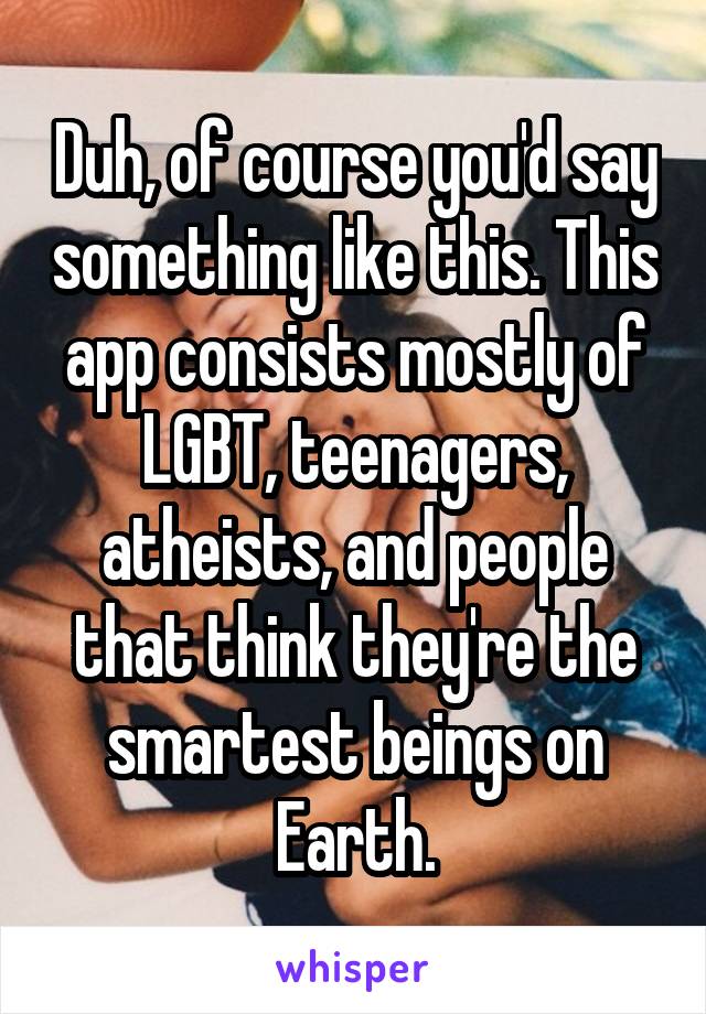 Duh, of course you'd say something like this. This app consists mostly of LGBT, teenagers, atheists, and people that think they're the smartest beings on Earth.