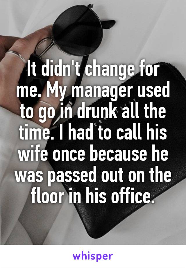 It didn't change for me. My manager used to go in drunk all the time. I had to call his wife once because he was passed out on the floor in his office.