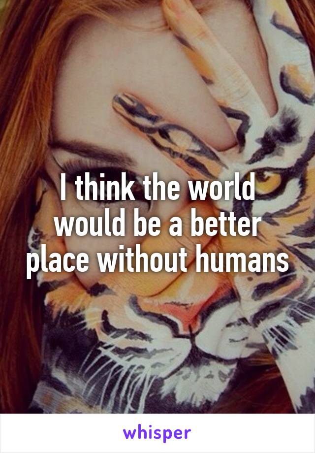 I think the world would be a better place without humans