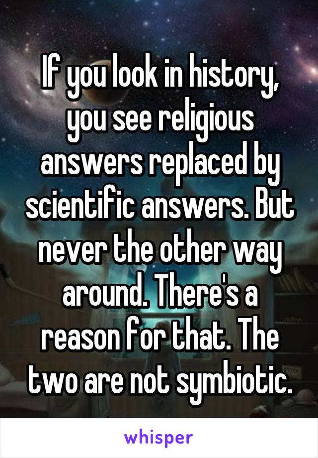 If you look in history, you see religious answers replaced by scientific answers. But never the other way around. There's a reason for that. The two are not symbiotic.