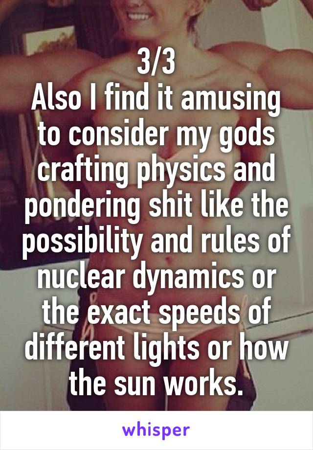 3/3
Also I find it amusing to consider my gods crafting physics and pondering shit like the possibility and rules of nuclear dynamics or the exact speeds of different lights or how the sun works.