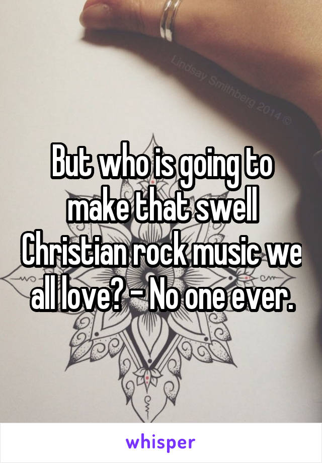 But who is going to make that swell Christian rock music we all love? - No one ever.