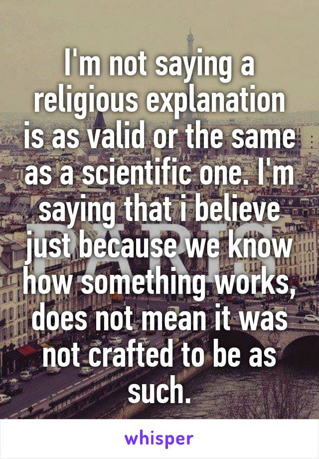 I'm not saying a religious explanation is as valid or the same as a scientific one. I'm saying that i believe just because we know how something works, does not mean it was not crafted to be as such.