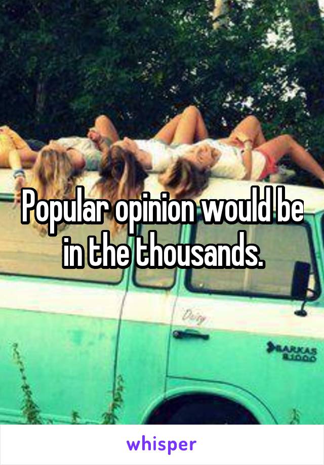 Popular opinion would be in the thousands.