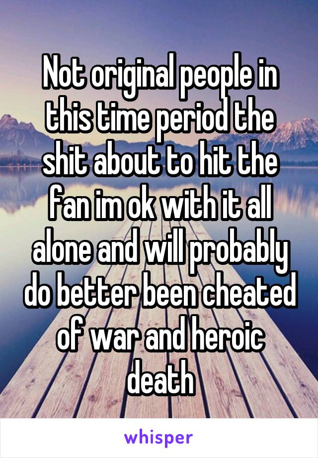 Not original people in this time period the shit about to hit the fan im ok with it all alone and will probably do better been cheated of war and heroic death