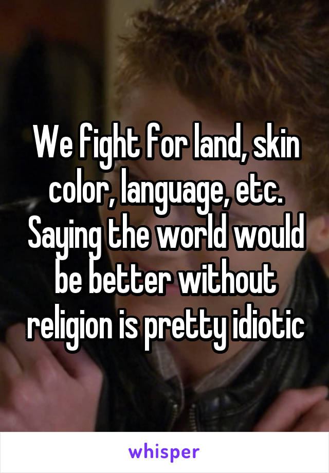 We fight for land, skin color, language, etc. Saying the world would be better without religion is pretty idiotic