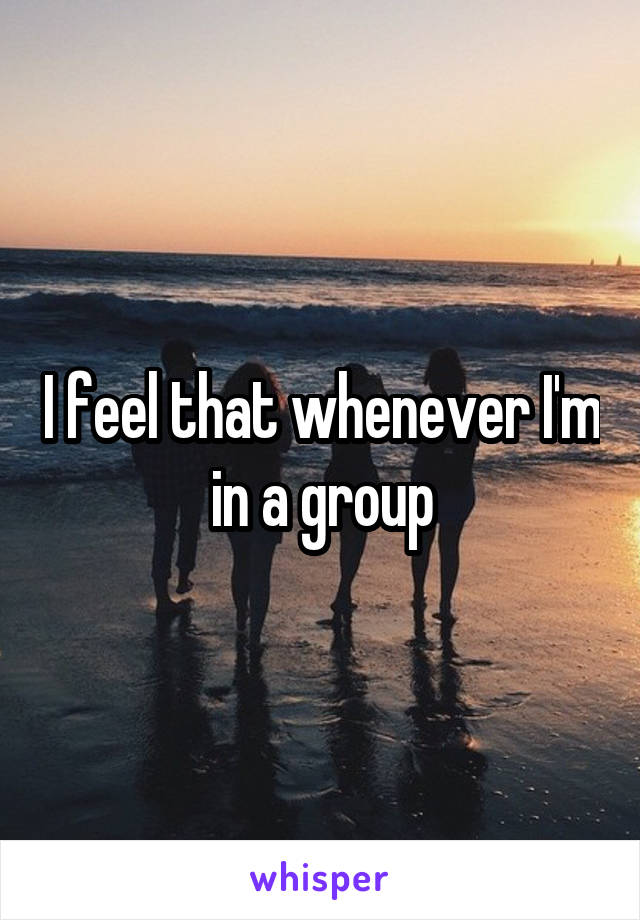 I feel that whenever I'm in a group