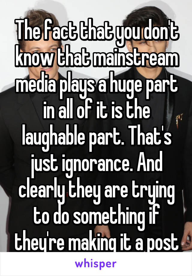 The fact that you don't know that mainstream media plays a huge part in all of it is the laughable part. That's just ignorance. And clearly they are trying to do something if they're making it a post