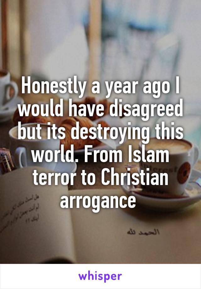 Honestly a year ago I would have disagreed but its destroying this world. From Islam terror to Christian arrogance 