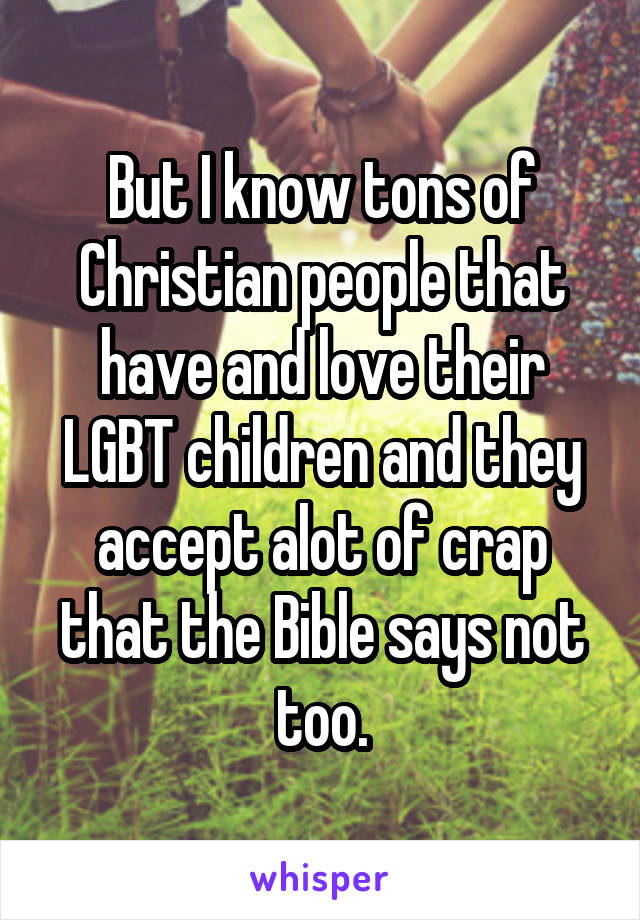 But I know tons of Christian people that have and love their LGBT children and they accept alot of crap that the Bible says not too.