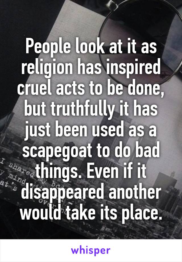 People look at it as religion has inspired cruel acts to be done, but truthfully it has just been used as a scapegoat to do bad things. Even if it disappeared another would take its place.