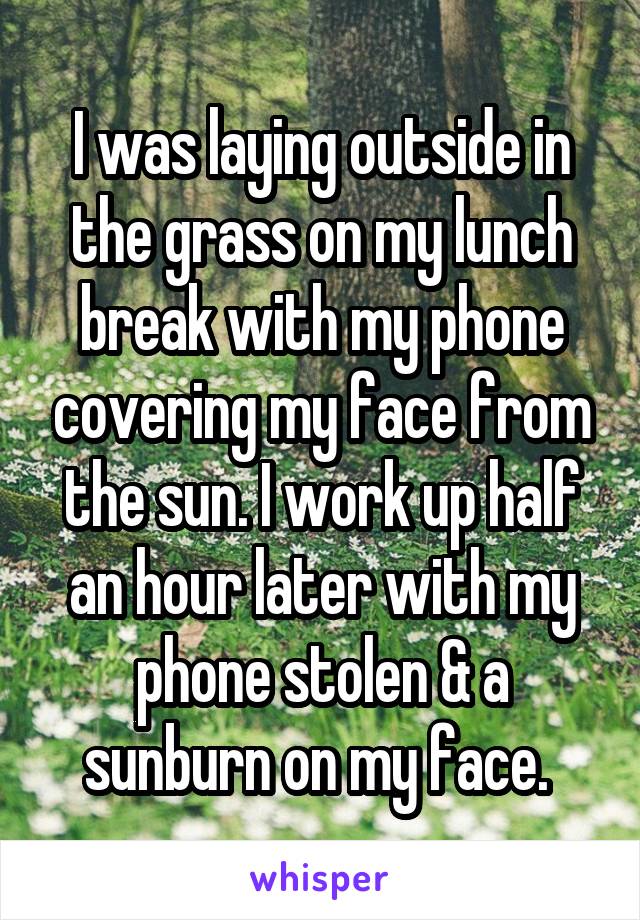 I was laying outside in the grass on my lunch break with my phone covering my face from the sun. I work up half an hour later with my phone stolen & a sunburn on my face. 
